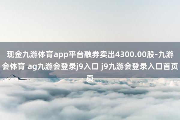 现金九游体育app平台融券卖出4300.00股-九游会体育 ag九游会登录j9入口 j9九游会登录入口首页