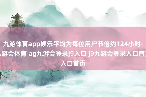 九游体育app娱乐平均为每位用户节俭约124小时-九游会体育 ag九游会登录j9入口 j9九游会登录入口首页