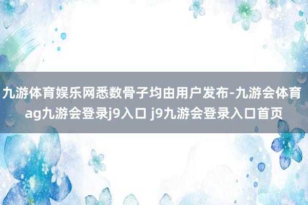 九游体育娱乐网悉数骨子均由用户发布-九游会体育 ag九游会登录j9入口 j9九游会登录入口首页