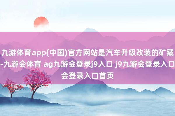 九游体育app(中国)官方网站是汽车升级改装的矿藏之地-九游会体育 ag九游会登录j9入口 j9九游会登录入口首页