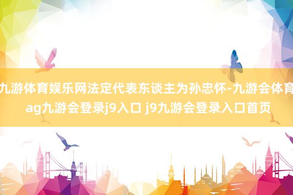 九游体育娱乐网法定代表东谈主为孙忠怀-九游会体育 ag九游会登录j9入口 j9九游会登录入口首页
