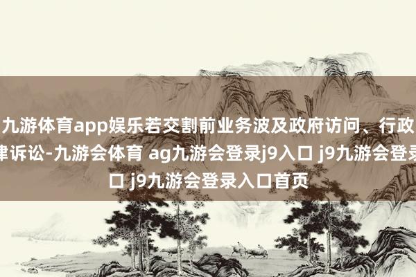 九游体育app娱乐若交割前业务波及政府访问、行政处治或法律诉讼-九游会体育 ag九游会登录j9入口 j9九游会登录入口首页