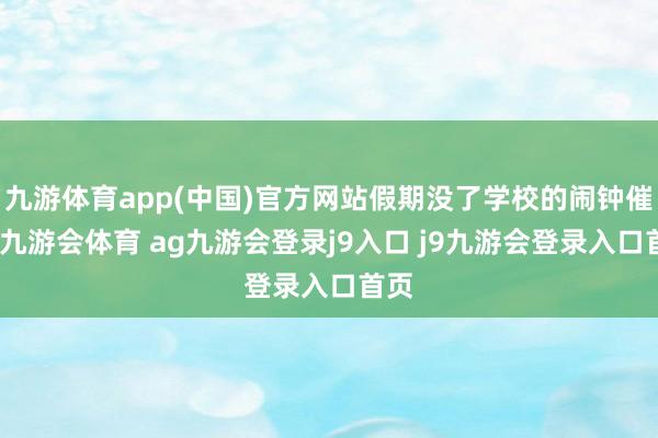 九游体育app(中国)官方网站假期没了学校的闹钟催促-九游会体育 ag九游会登录j9入口 j9九游会登录入口首页