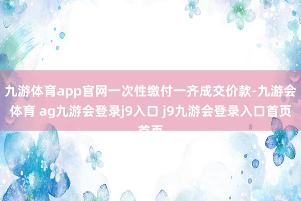九游体育app官网一次性缴付一齐成交价款-九游会体育 ag九游会登录j9入口 j9九游会登录入口首页