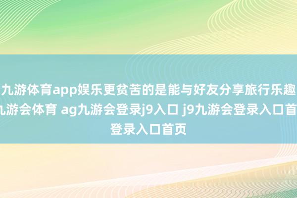九游体育app娱乐更贫苦的是能与好友分享旅行乐趣-九游会体育 ag九游会登录j9入口 j9九游会登录入口首页