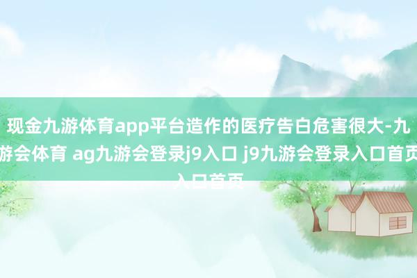 现金九游体育app平台造作的医疗告白危害很大-九游会体育 ag九游会登录j9入口 j9九游会登录入口首页