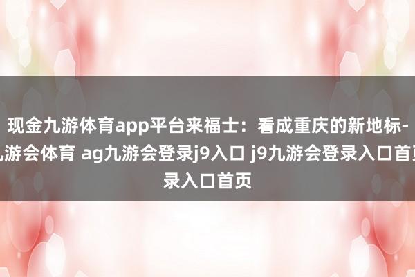 现金九游体育app平台来福士：看成重庆的新地标-九游会体育 ag九游会登录j9入口 j9九游会登录入口首页