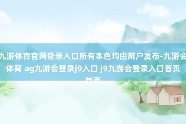 九游体育官网登录入口所有本色均由用户发布-九游会体育 ag九游会登录j9入口 j9九游会登录入口首页