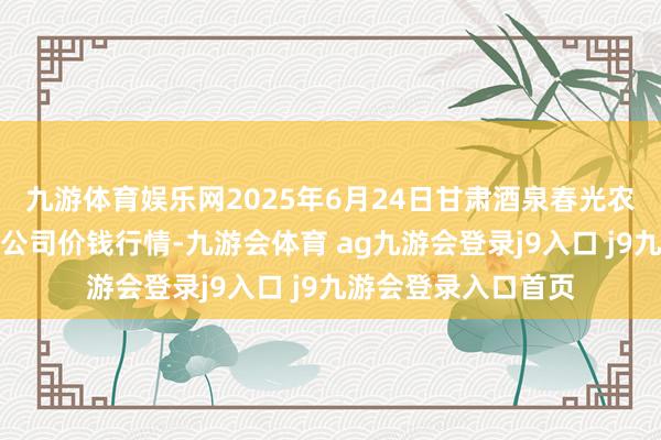 九游体育娱乐网2025年6月24日甘肃酒泉春光农居品市集有限包袱公司价钱行情-九游会体育 ag九游会登录j9入口 j9九游会登录入口首页