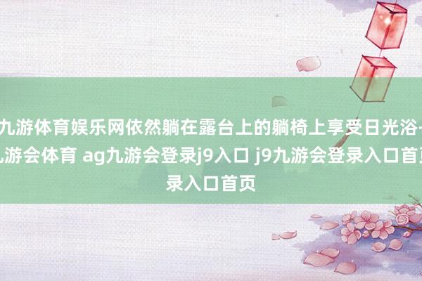 九游体育娱乐网依然躺在露台上的躺椅上享受日光浴-九游会体育 ag九游会登录j9入口 j9九游会登录入口首页
