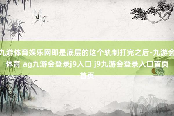 九游体育娱乐网即是底层的这个轨制打完之后-九游会体育 ag九游会登录j9入口 j9九游会登录入口首页