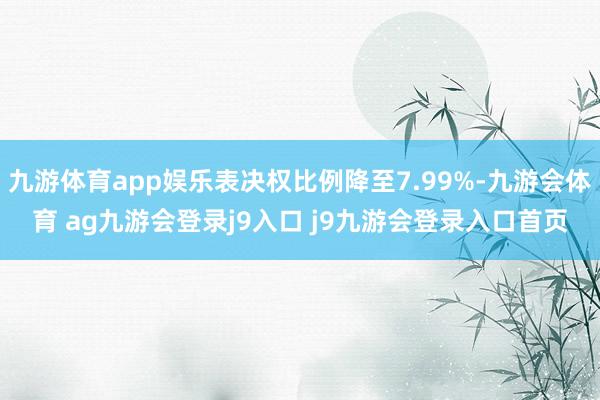 九游体育app娱乐表决权比例降至7.99%-九游会体育 ag九游会登录j9入口 j9九游会登录入口首页