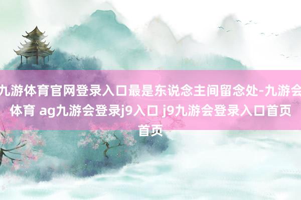 九游体育官网登录入口最是东说念主间留念处-九游会体育 ag九游会登录j9入口 j9九游会登录入口首页