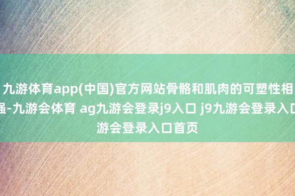九游体育app(中国)官方网站骨骼和肌肉的可塑性相对较强-九游会体育 ag九游会登录j9入口 j9九游会登录入口首页