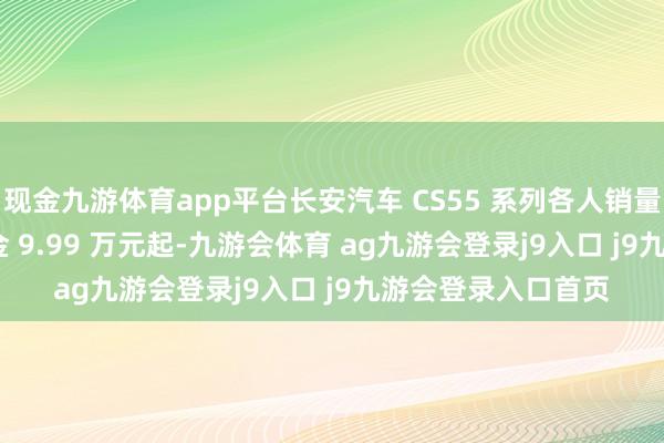 现金九游体育app平台长安汽车 CS55 系列各人销量破 100 万辆，现金 9.99 万元起-九游会体育 ag九游会登录j9入口 j9九游会登录入口首页
