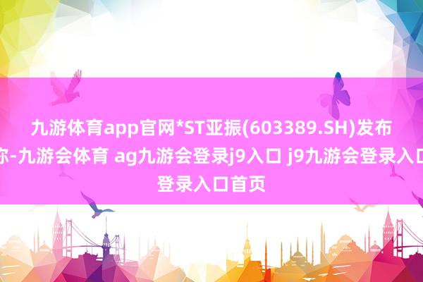九游体育app官网*ST亚振(603389.SH)发布公告称-九游会体育 ag九游会登录j9入口 j9九游会登录入口首页