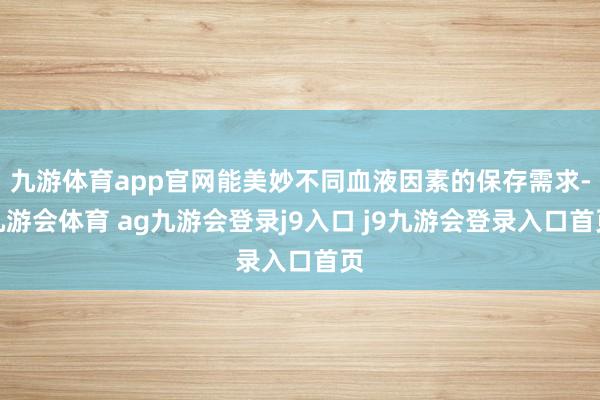 九游体育app官网能美妙不同血液因素的保存需求-九游会体育 ag九游会登录j9入口 j9九游会登录入口首页