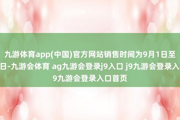 九游体育app(中国)官方网站销售时间为9月1日至9月30日-九游会体育 ag九游会登录j9入口 j9九游会登录入口首页