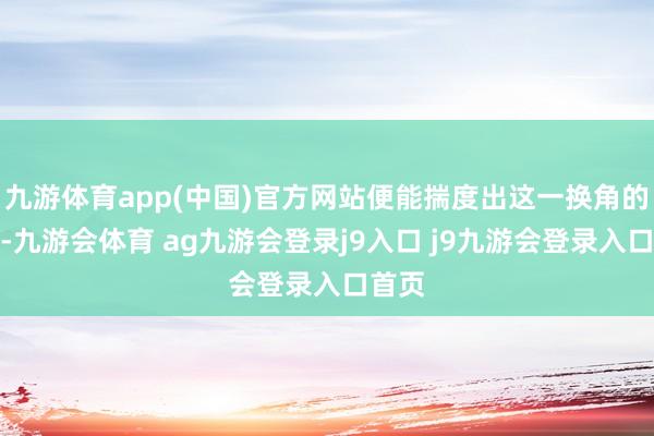 九游体育app(中国)官方网站便能揣度出这一换角的布景-九游会体育 ag九游会登录j9入口 j9九游会登录入口首页