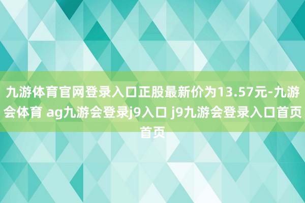 九游体育官网登录入口正股最新价为13.57元-九游会体育 ag九游会登录j9入口 j9九游会登录入口首页