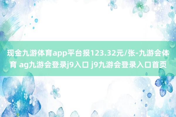 现金九游体育app平台报123.32元/张-九游会体育 ag九游会登录j9入口 j9九游会登录入口首页