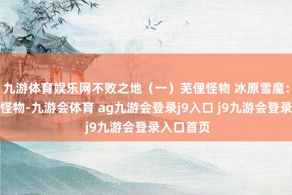 九游体育娱乐网不败之地（一）芜俚怪物 冰原雪魔：常见近战怪物-九游会体育 ag九游会登录j9入口 j9九游会登录入口首页