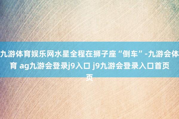 九游体育娱乐网水星全程在狮子座“倒车”-九游会体育 ag九游会登录j9入口 j9九游会登录入口首页