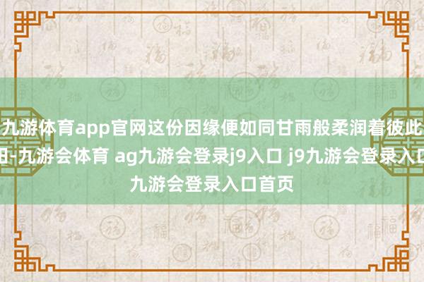 九游体育app官网这份因缘便如同甘雨般柔润着彼此的心田-九游会体育 ag九游会登录j9入口 j9九游会登录入口首页