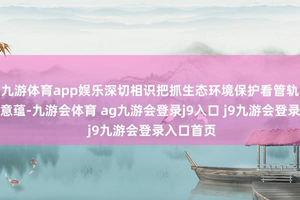 九游体育app娱乐深切相识把抓生态环境保护看管轨制的内涵意蕴-九游会体育 ag九游会登录j9入口 j9九游会登录入口首页