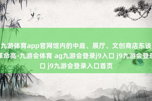 九游体育app官网馆内的中庭、展厅、文创商店东谈主流量均革命高-九游会体育 ag九游会登录j9入口 j9九游会登录入口首页