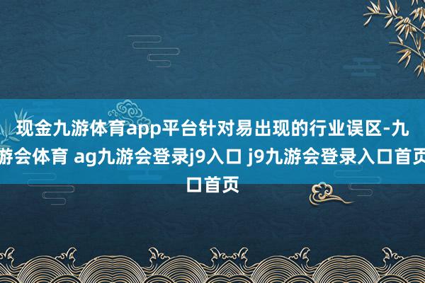 现金九游体育app平台　　针对易出现的行业误区-九游会体育 ag九游会登录j9入口 j9九游会登录入口首页