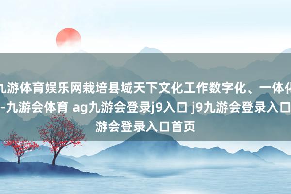 九游体育娱乐网栽培县域天下文化工作数字化、一体化水平-九游会体育 ag九游会登录j9入口 j9九游会登录入口首页