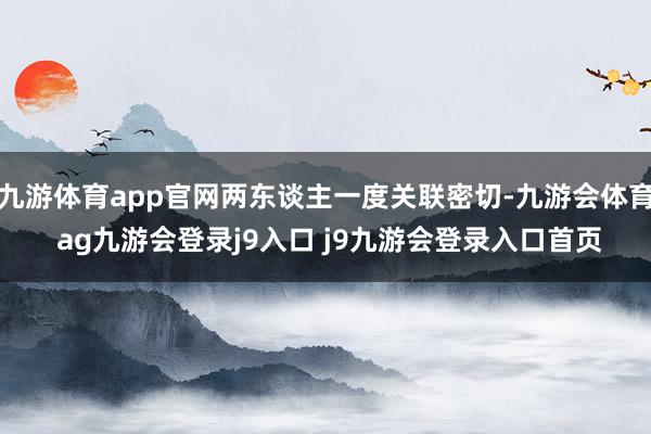 九游体育app官网两东谈主一度关联密切-九游会体育 ag九游会登录j9入口 j9九游会登录入口首页