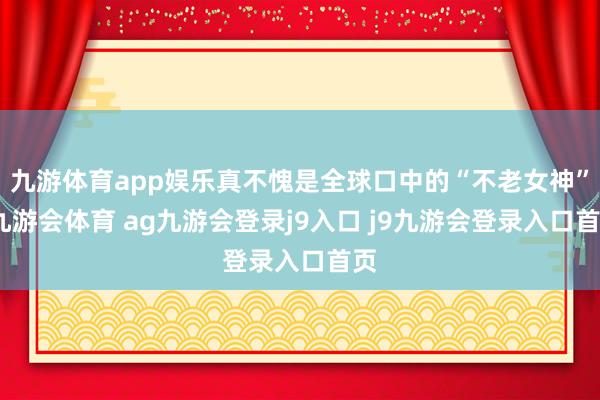 九游体育app娱乐真不愧是全球口中的“不老女神”-九游会体育 ag九游会登录j9入口 j9九游会登录入口首页