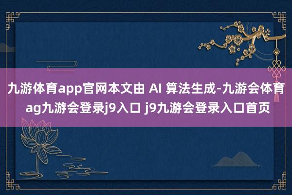 九游体育app官网本文由 AI 算法生成-九游会体育 ag九游会登录j9入口 j9九游会登录入口首页