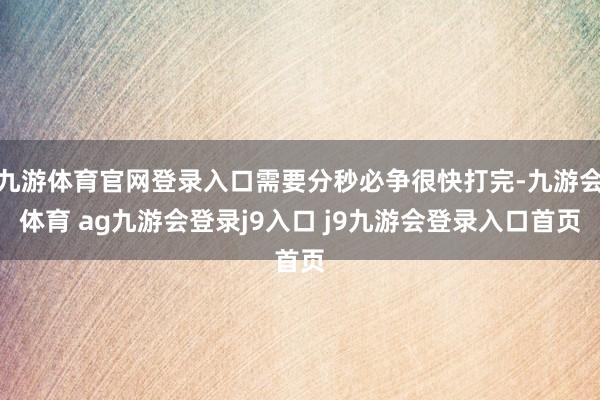 九游体育官网登录入口需要分秒必争很快打完-九游会体育 ag九游会登录j9入口 j9九游会登录入口首页