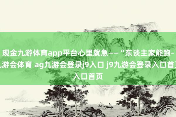 现金九游体育app平台心里就急——“东谈主家能跑-九游会体育 ag九游会登录j9入口 j9九游会登录入口首页