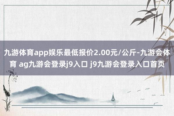 九游体育app娱乐最低报价2.00元/公斤-九游会体育 ag九游会登录j9入口 j9九游会登录入口首页