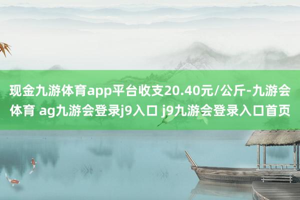 现金九游体育app平台收支20.40元/公斤-九游会体育 ag九游会登录j9入口 j9九游会登录入口首页