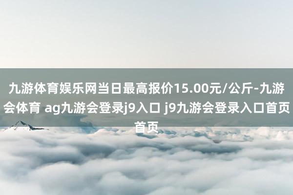 九游体育娱乐网当日最高报价15.00元/公斤-九游会体育 ag九游会登录j9入口 j9九游会登录入口首页