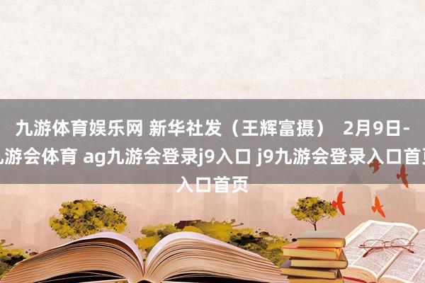 九游体育娱乐网 新华社发（王辉富摄）  2月9日-九游会体育 ag九游会登录j9入口 j9九游会登录入口首页