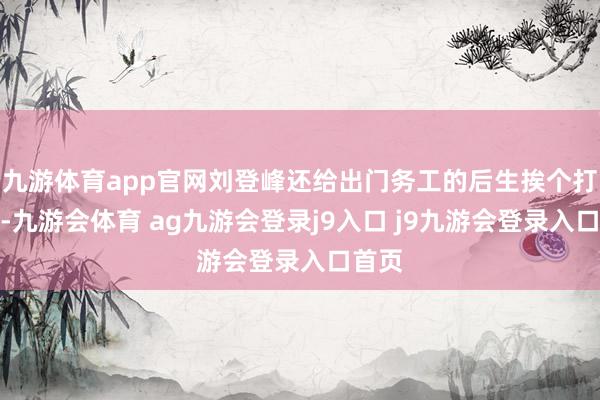 九游体育app官网刘登峰还给出门务工的后生挨个打电话-九游会体育 ag九游会登录j9入口 j9九游会登录入口首页