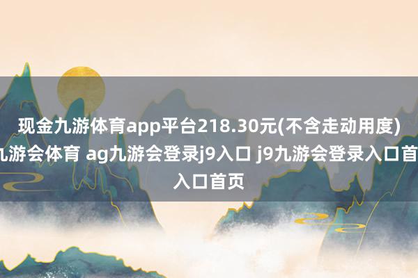 现金九游体育app平台218.30元(不含走动用度)-九游会体育 ag九游会登录j9入口 j9九游会登录入口首页
