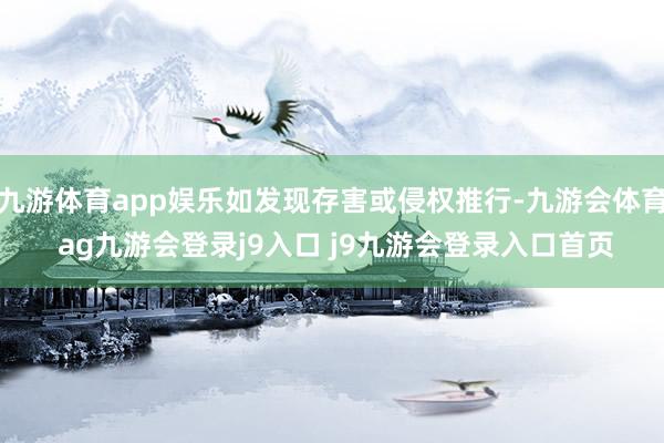 九游体育app娱乐如发现存害或侵权推行-九游会体育 ag九游会登录j9入口 j9九游会登录入口首页