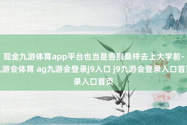 现金九游体育app平台也当是告别桑梓去上大学前-九游会体育 ag九游会登录j9入口 j9九游会登录入口首页