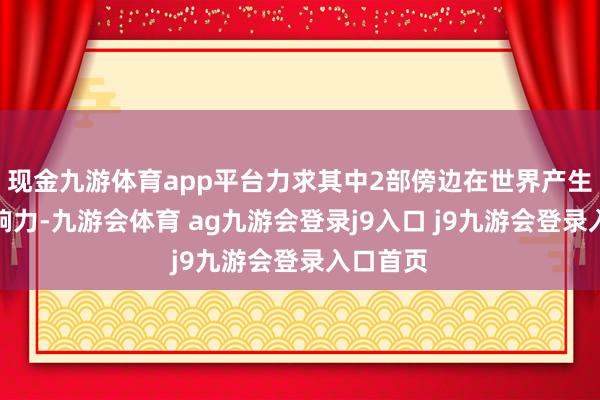 现金九游体育app平台力求其中2部傍边在世界产生较大影响力-九游会体育 ag九游会登录j9入口 j9九游会登录入口首页