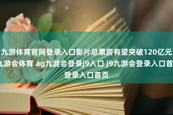 九游体育官网登录入口影片总票房有望突破120亿元-九游会体育 ag九游会登录j9入口 j9九游会登录入口首页