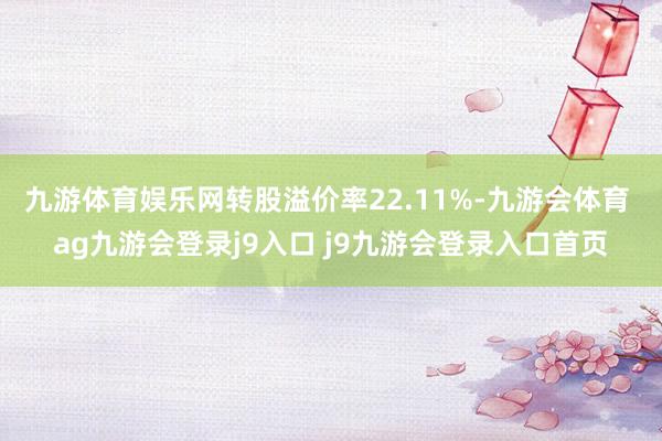 九游体育娱乐网转股溢价率22.11%-九游会体育 ag九游会登录j9入口 j9九游会登录入口首页