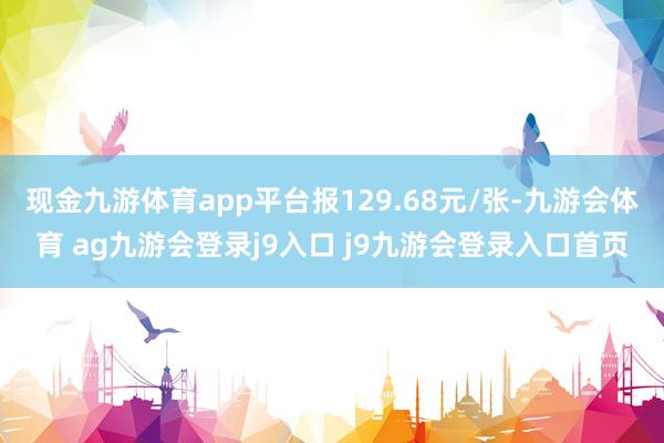 现金九游体育app平台报129.68元/张-九游会体育 ag九游会登录j9入口 j9九游会登录入口首页